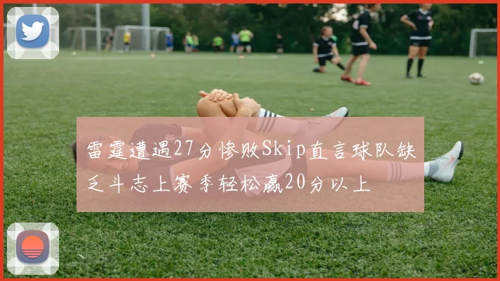 雷霆遭遇27分惨败Skip直言球队缺乏斗志上赛季轻松赢20分以上