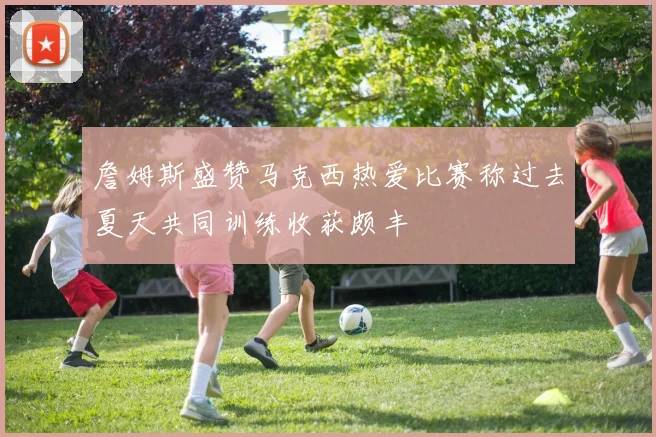 詹姆斯盛赞马克西热爱比赛称过去夏天共同训练收获颇丰
