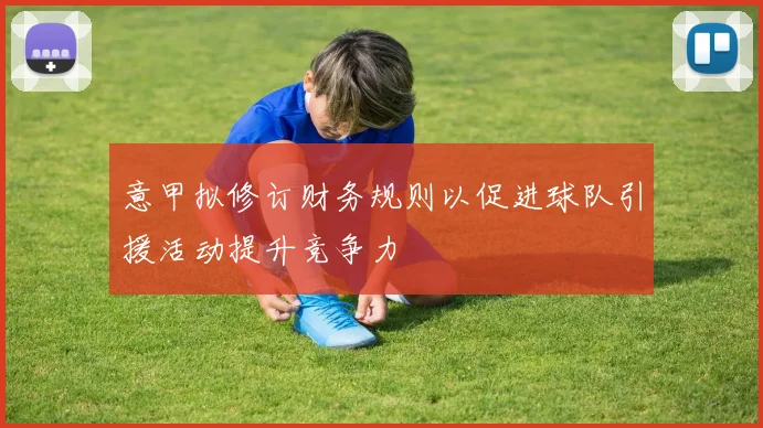 意甲拟修订财务规则以促进球队引援活动提升竞争力