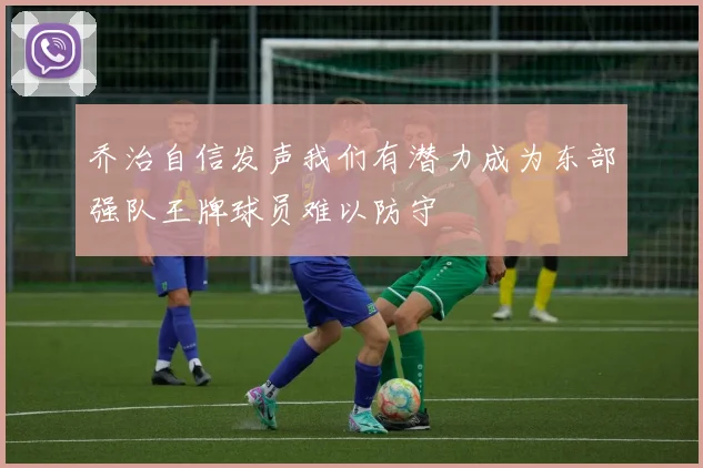 乔治自信发声我们有潜力成为东部强队王牌球员难以防守