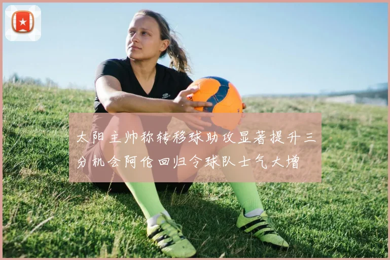 太阳主帅称转移球助攻显著提升三分机会阿伦回归令球队士气大增
