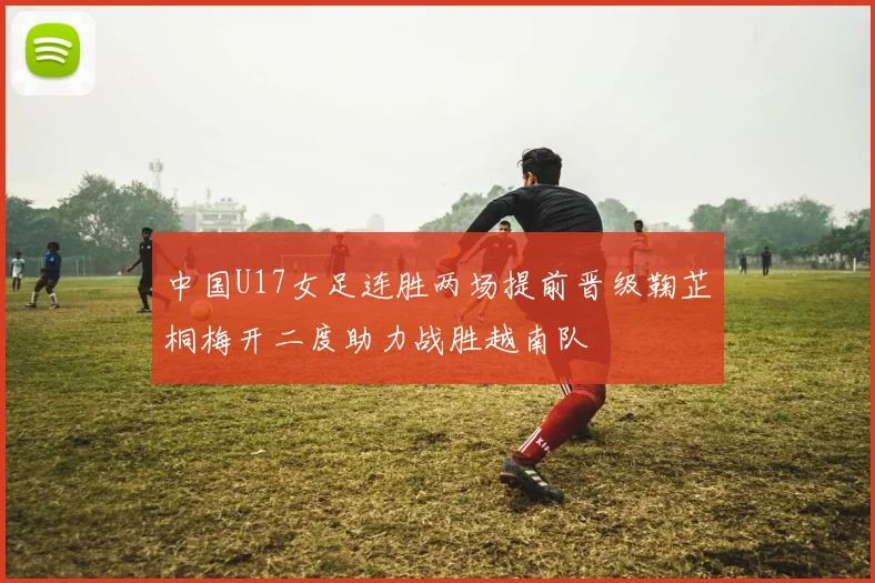 中国U17女足连胜两场提前晋级鞠芷桐梅开二度助力战胜越南队