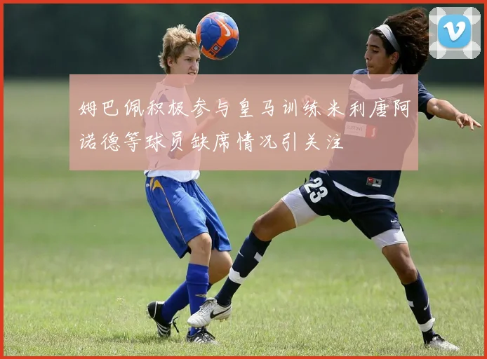 姆巴佩积极参与皇马训练米利唐阿诺德等球员缺席情况引关注