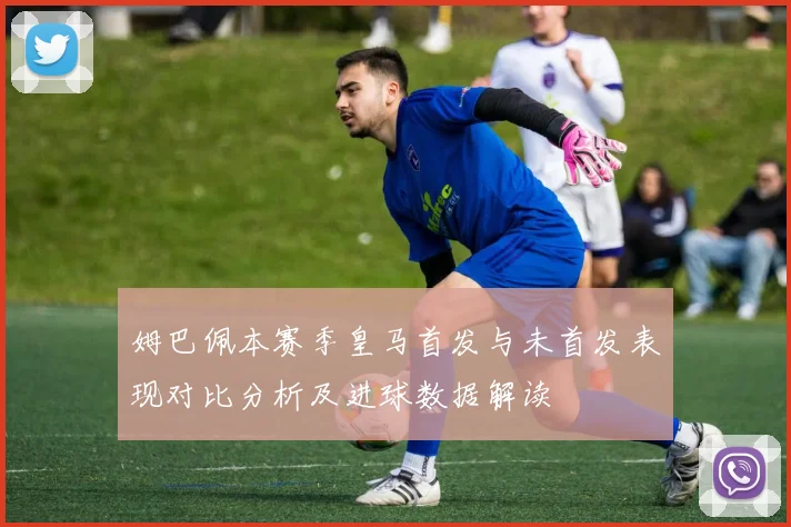 姆巴佩本赛季皇马首发与未首发表现对比分析及进球数据解读