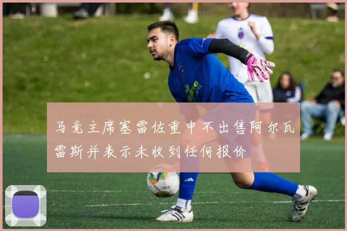马竞主席塞雷佐重申不出售阿尔瓦雷斯并表示未收到任何报价