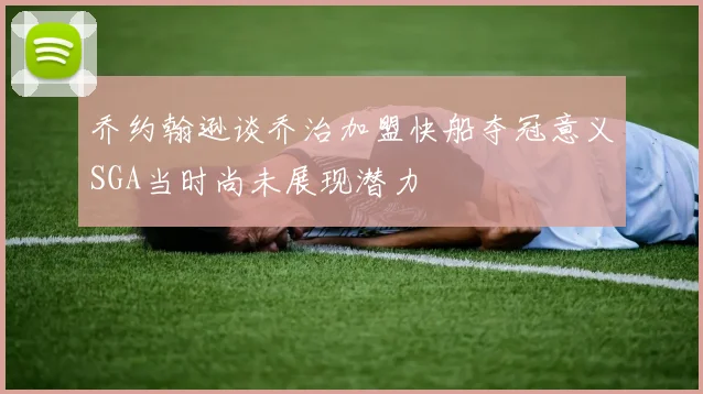 乔约翰逊谈乔治加盟快船夺冠意义SGA当时尚未展现潜力