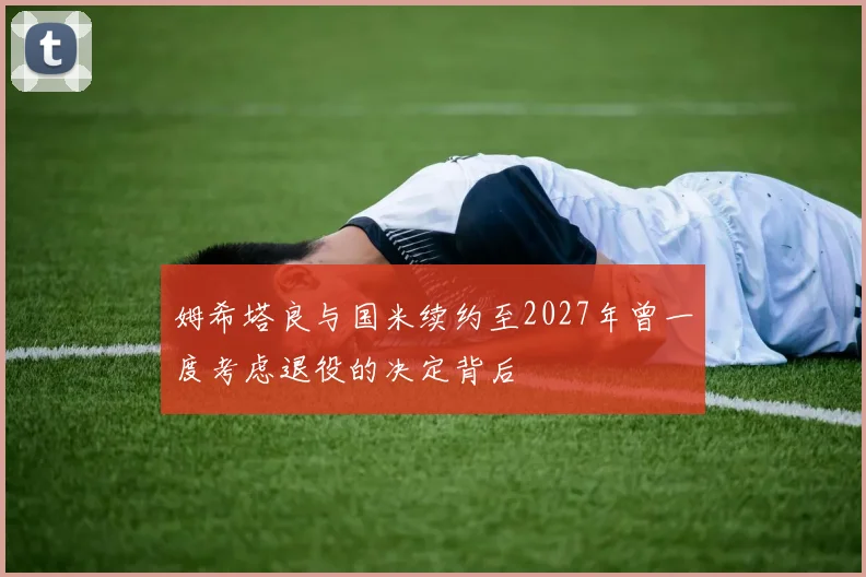 姆希塔良与国米续约至2027年曾一度考虑退役的决定背后
