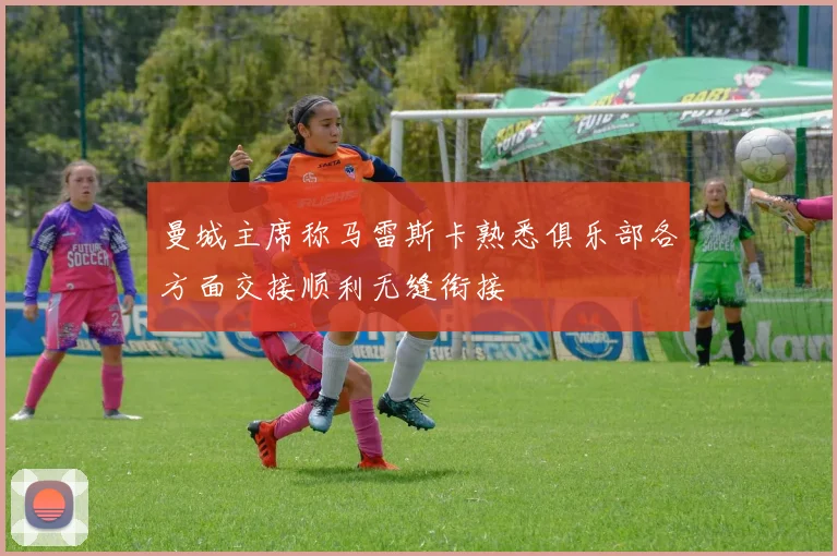 曼城主席称马雷斯卡熟悉俱乐部各方面交接顺利无缝衔接