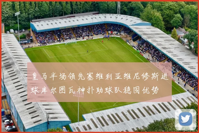 皇马半场领先塞维利亚维尼修斯进球库尔图瓦神扑助球队稳固优势