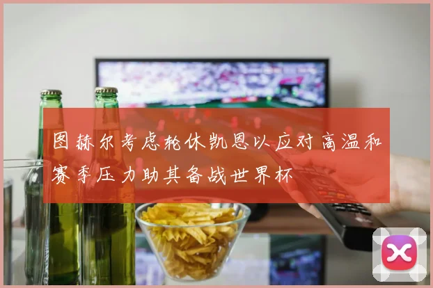 图赫尔考虑轮休凯恩以应对高温和赛季压力助其备战世界杯
