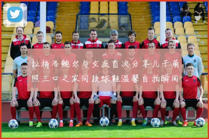 拉梅洛鲍尔与女友首次分享儿子萌照三口之家同款球鞋温馨自拍瞬间