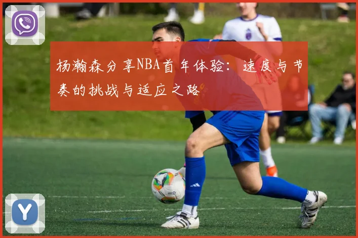 杨瀚森分享NBA首年体验：速度与节奏的挑战与适应之路