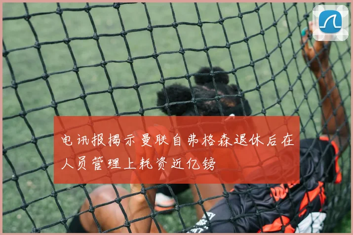 电讯报揭示曼联自弗格森退休后在人员管理上耗资近亿镑