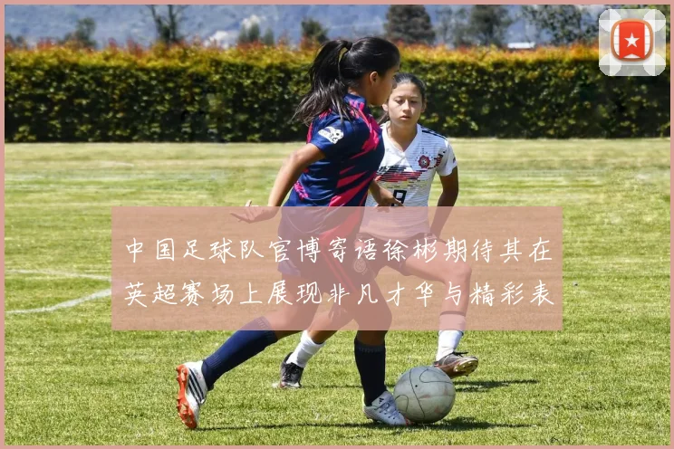 中国足球队官博寄语徐彬期待其在英超赛场上展现非凡才华与精彩表现