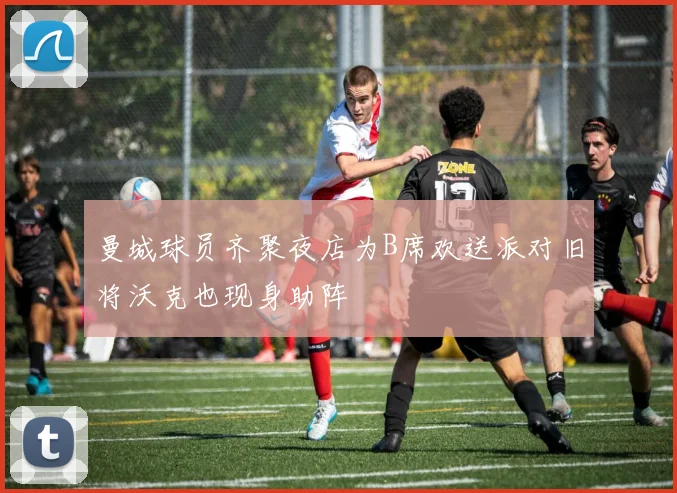 曼城球员齐聚夜店为B席欢送派对旧将沃克也现身助阵