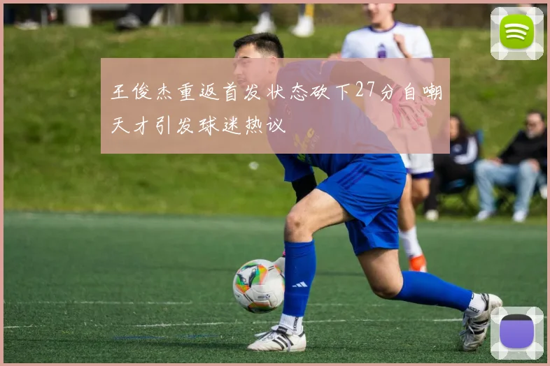 王俊杰重返首发状态砍下27分自嘲天才引发球迷热议