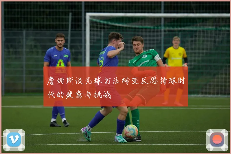 詹姆斯谈无球打法转变反思持球时代的疲惫与挑战
